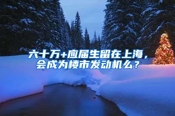 六十万+应届生留在上海，会成为楼市发动机么？