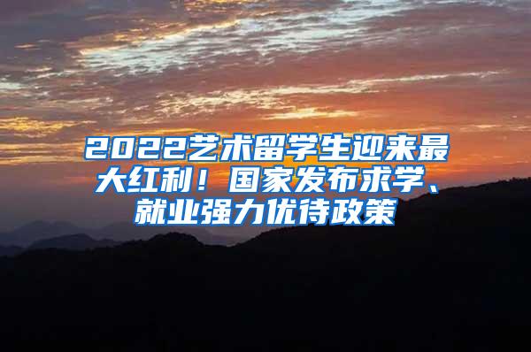 2022艺术留学生迎来最大红利！国家发布求学、就业强力优待政策