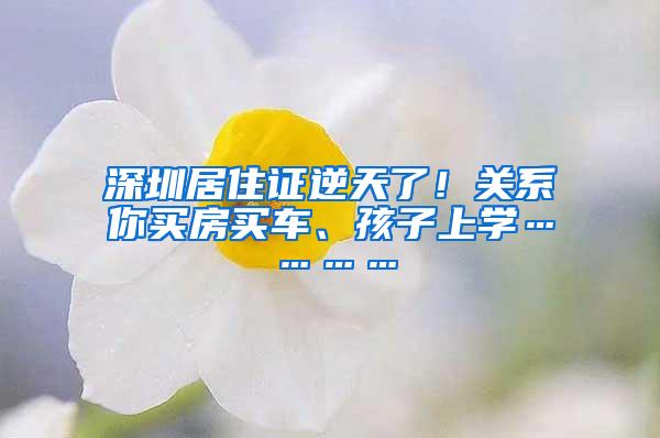 深圳居住证逆天了！关系你买房买车、孩子上学…………