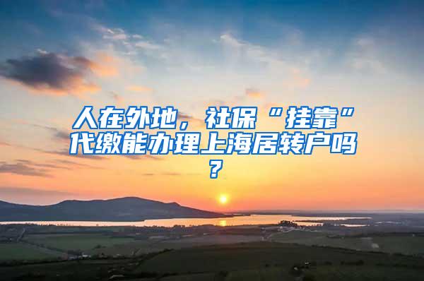 人在外地，社保“挂靠”代缴能办理上海居转户吗？