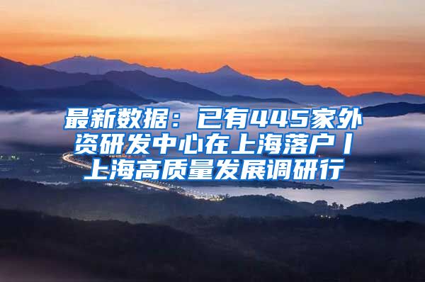 最新数据：已有445家外资研发中心在上海落户丨上海高质量发展调研行