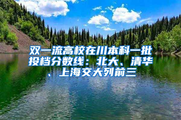 双一流高校在川本科一批投档分数线：北大、清华、上海交大列前三