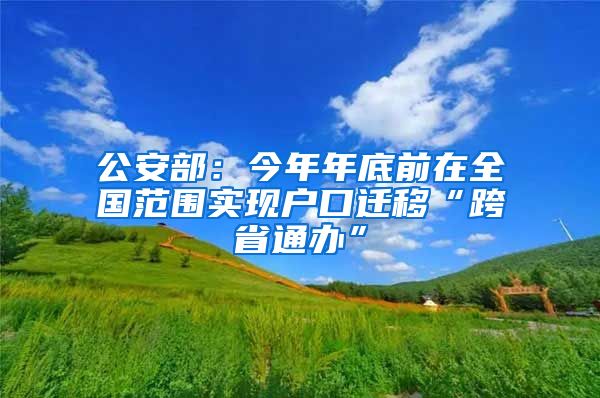 公安部：今年年底前在全国范围实现户口迁移“跨省通办”