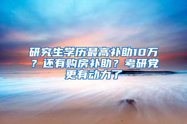 研究生学历最高补助10万？还有购房补助？考研党更有动力了