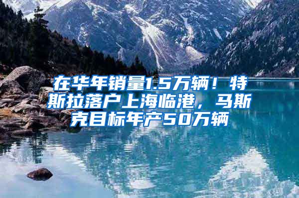 在华年销量1.5万辆！特斯拉落户上海临港，马斯克目标年产50万辆