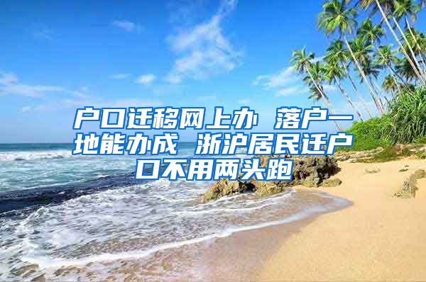 户口迁移网上办 落户一地能办成 浙沪居民迁户口不用两头跑