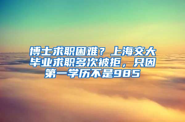 博士求职困难？上海交大毕业求职多次被拒，只因第一学历不是985