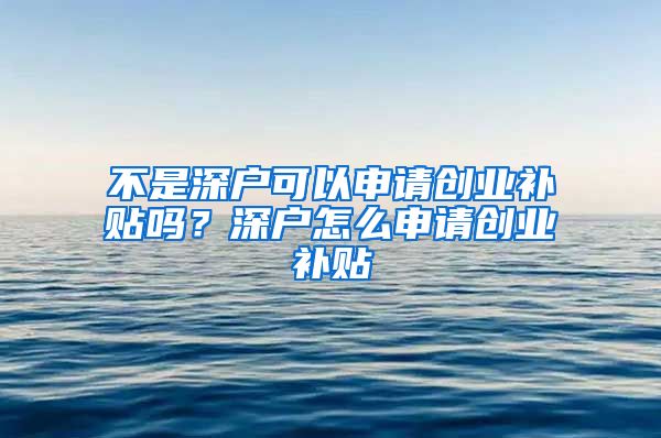 不是深户可以申请创业补贴吗？深户怎么申请创业补贴