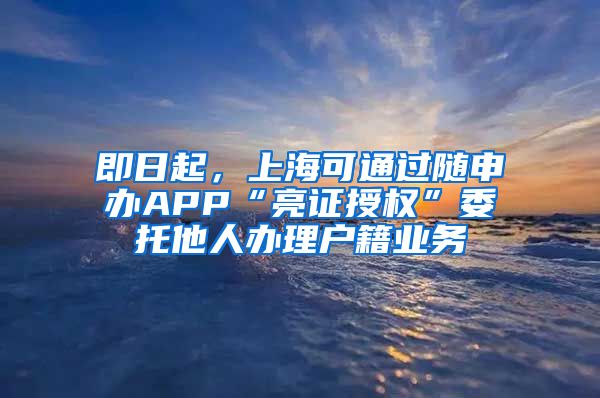 即日起，上海可通过随申办APP“亮证授权”委托他人办理户籍业务