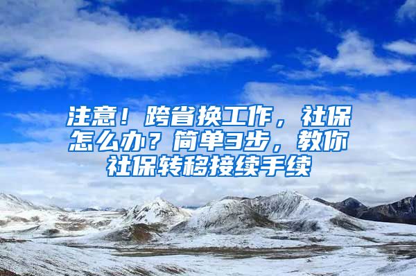 注意！跨省换工作，社保怎么办？简单3步，教你社保转移接续手续