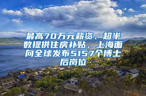 最高70万元薪资、超半数提供住房补贴，上海面向全球发布5157个博士后岗位
