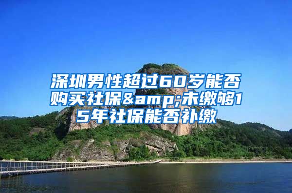 深圳男性超过60岁能否购买社保&未缴够15年社保能否补缴