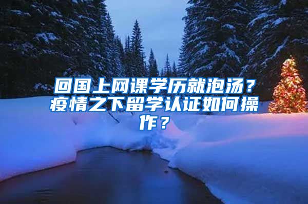 回国上网课学历就泡汤？疫情之下留学认证如何操作？