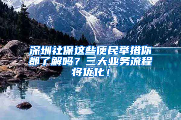 深圳社保这些便民举措你都了解吗？三大业务流程将优化！