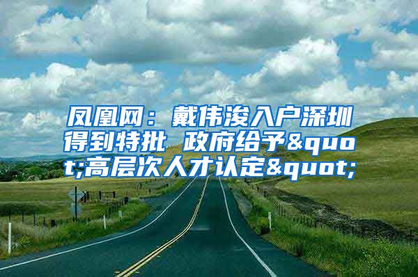 凤凰网：戴伟浚入户深圳得到特批 政府给予"高层次人才认定"