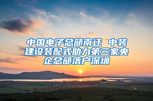 中国电子总部南迁 中装建设装配式助力第三家央企总部落户深圳