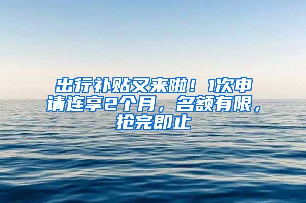 出行补贴又来啦！1次申请连享2个月，名额有限，抢完即止