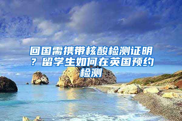 回国需携带核酸检测证明？留学生如何在英国预约检测