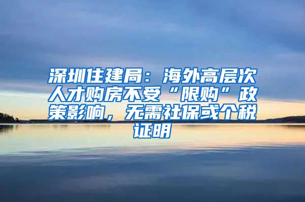 深圳住建局：海外高层次人才购房不受“限购”政策影响，无需社保或个税证明