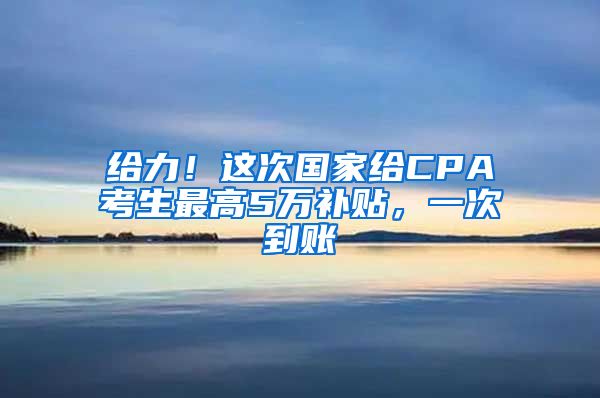 给力！这次国家给CPA考生最高5万补贴，一次到账