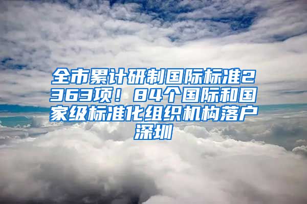 全市累计研制国际标准2363项！84个国际和国家级标准化组织机构落户深圳