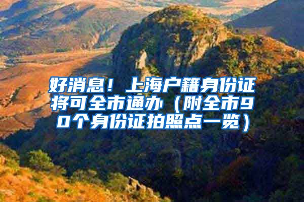 好消息！上海户籍身份证将可全市通办（附全市90个身份证拍照点一览）