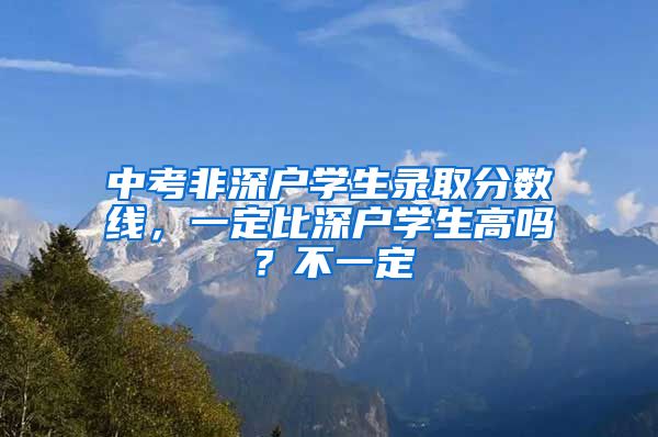 中考非深户学生录取分数线，一定比深户学生高吗？不一定