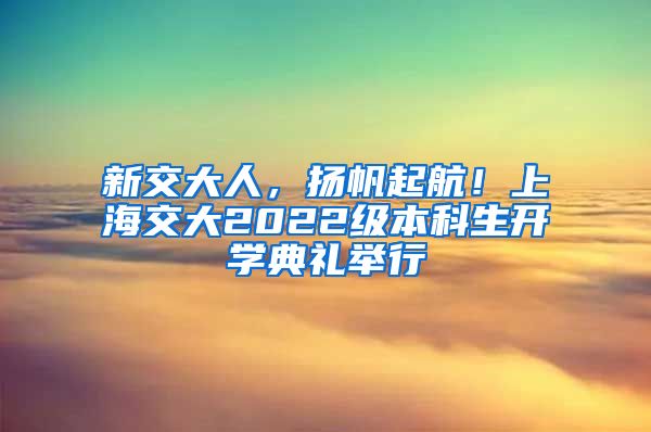 新交大人，扬帆起航！上海交大2022级本科生开学典礼举行