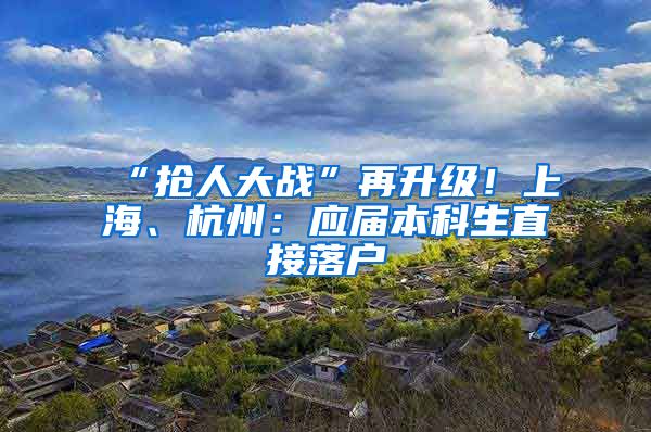 “抢人大战”再升级！上海、杭州：应届本科生直接落户