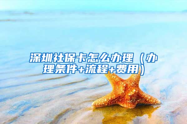 深圳社保卡怎么办理（办理条件+流程+费用）