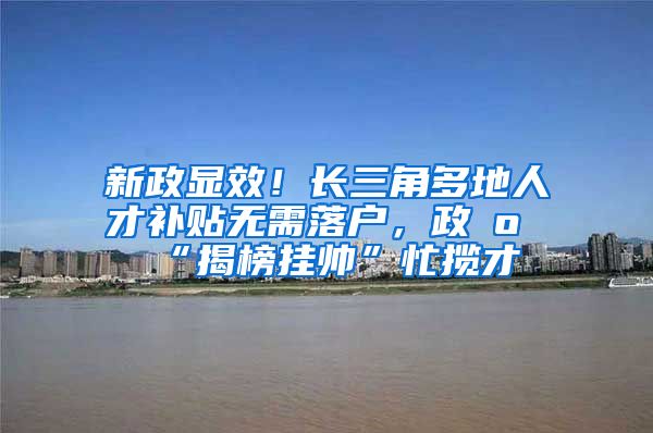 新政显效！长三角多地人才补贴无需落户，政府“揭榜挂帅”忙揽才