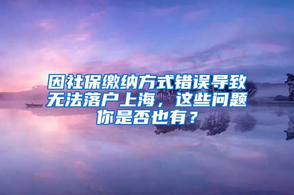 因社保缴纳方式错误导致无法落户上海，这些问题你是否也有？