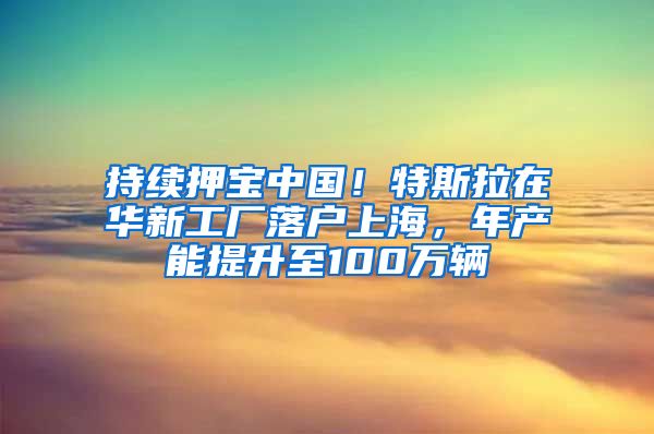 持续押宝中国！特斯拉在华新工厂落户上海，年产能提升至100万辆