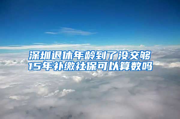 深圳退休年龄到了没交够15年补缴社保可以算数吗