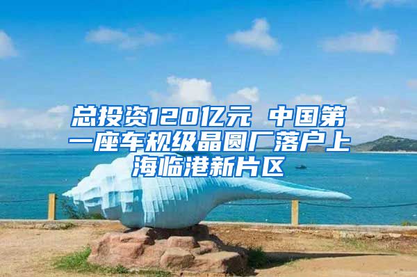 总投资120亿元 中国第一座车规级晶圆厂落户上海临港新片区