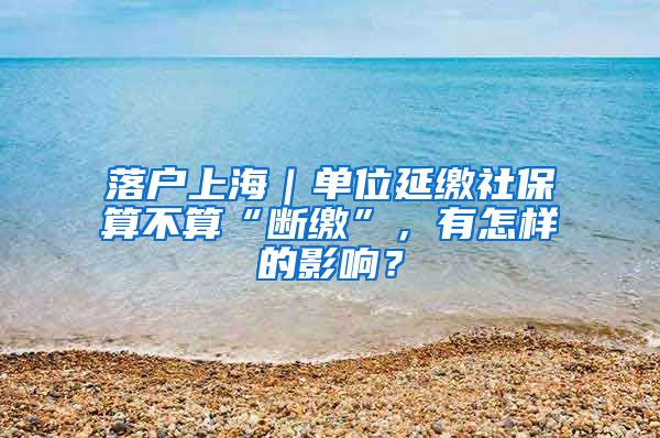 落户上海｜单位延缴社保算不算“断缴”，有怎样的影响？