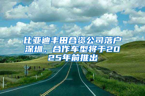 比亚迪丰田合资公司落户深圳，合作车型将于2025年前推出