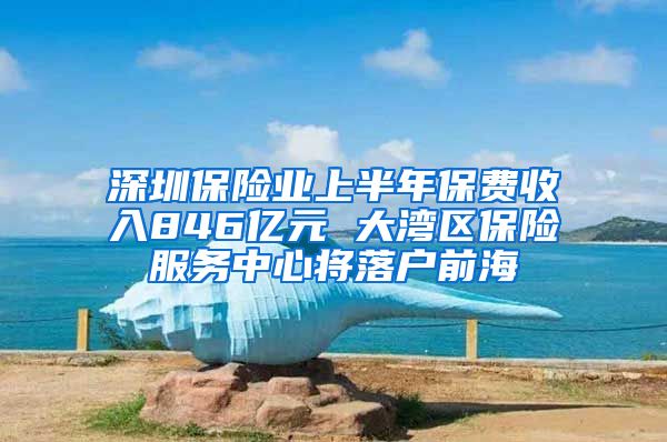 深圳保险业上半年保费收入846亿元 大湾区保险服务中心将落户前海