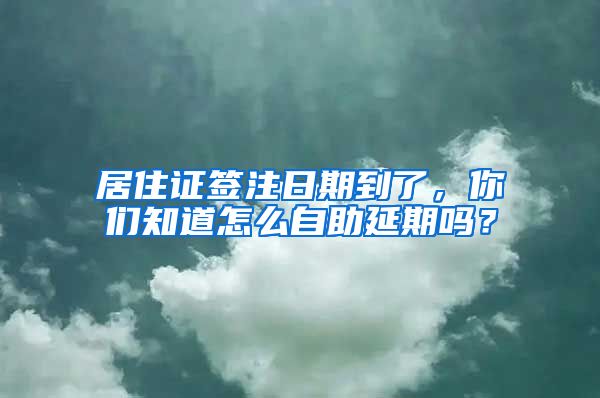 居住证签注日期到了，你们知道怎么自助延期吗？