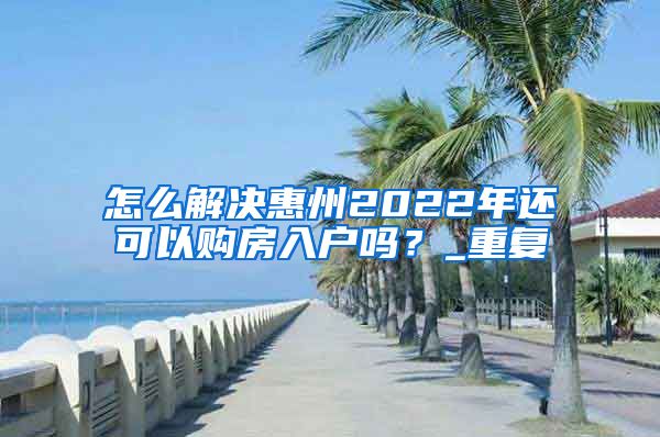 怎么解决惠州2022年还可以购房入户吗？_重复