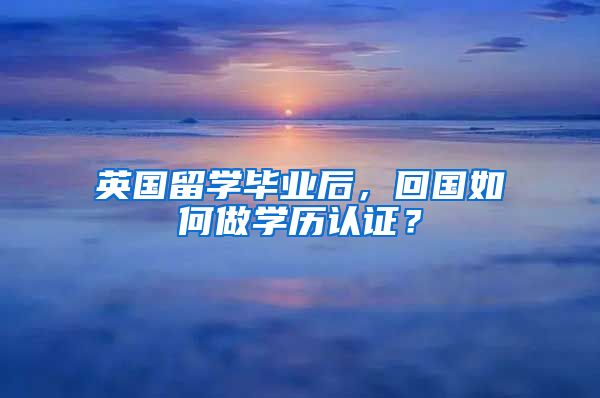 英国留学毕业后，回国如何做学历认证？