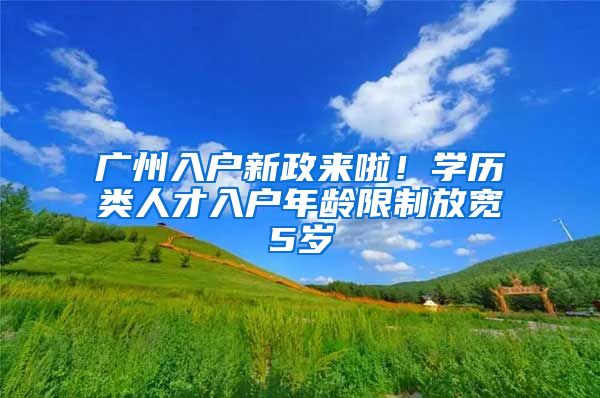 广州入户新政来啦！学历类人才入户年龄限制放宽5岁