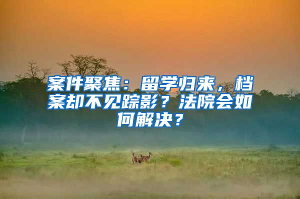 案件聚焦：留学归来，档案却不见踪影？法院会如何解决？