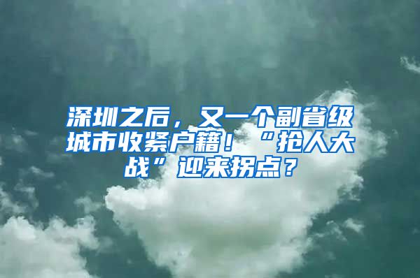 深圳之后，又一个副省级城市收紧户籍！“抢人大战”迎来拐点？