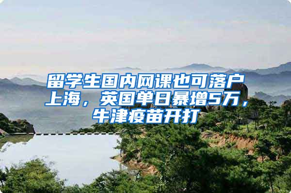 留学生国内网课也可落户上海，英国单日暴增5万，牛津疫苗开打