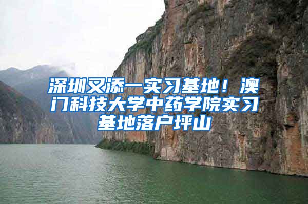 深圳又添一实习基地！澳门科技大学中药学院实习基地落户坪山