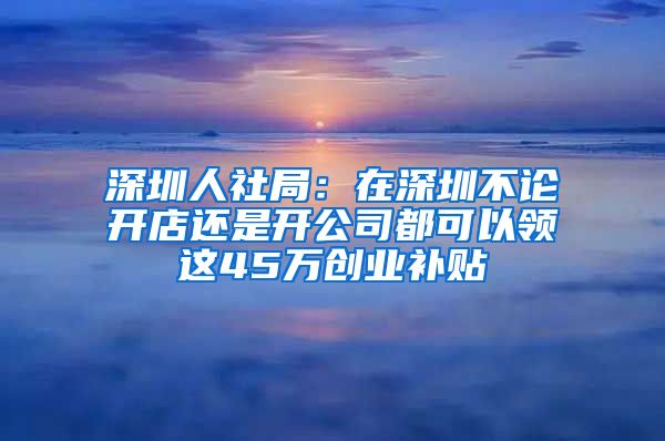 深圳人社局：在深圳不论开店还是开公司都可以领这45万创业补贴