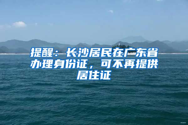 提醒：长沙居民在广东省办理身份证，可不再提供居住证