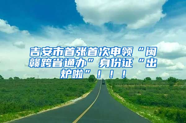 吉安市首张首次申领“闽赣跨省通办”身份证“出炉啦”！！！
