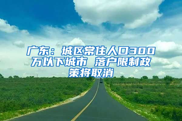 广东：城区常住人口300万以下城市 落户限制政策将取消